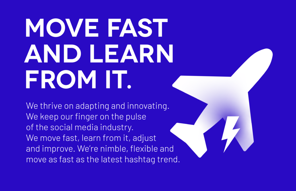 Move Fast and Learn From It: We thrive on adapting and innovating. We keep our finger on the pulse of the social media industry. We move fast, learn from it, adjust and improve. We’re nimble, flexible and move as fast as the latest hashtag trend.
