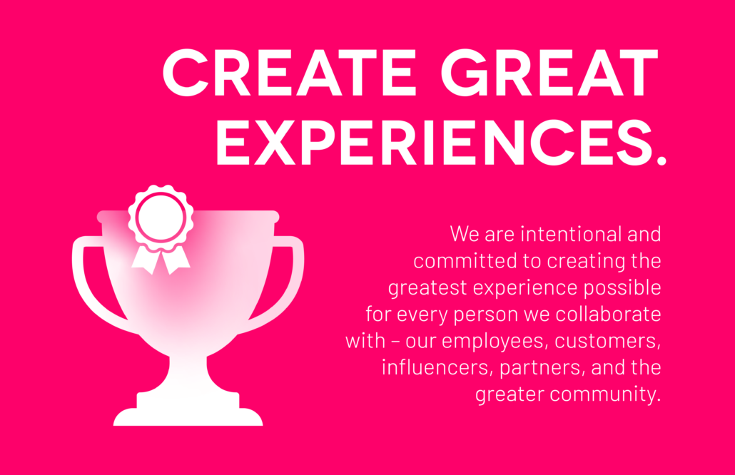 Create Great Experiences: We are intentional and committed to creating the greatest experience possible for every person we collaborate with – our employees, customers, influencers, partners, and the greater community.
