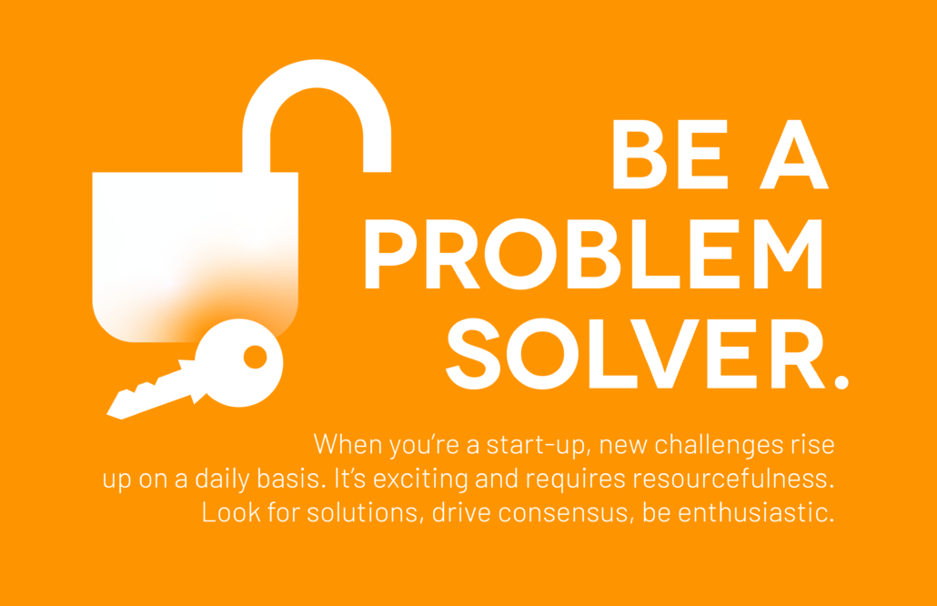 Be a Problem Solver: When you’re a start-up, new challenges rise up on a daily basis. It’s exciting and requires resourcefulness. Look for solutions, drive consensus, be enthusiastic.
