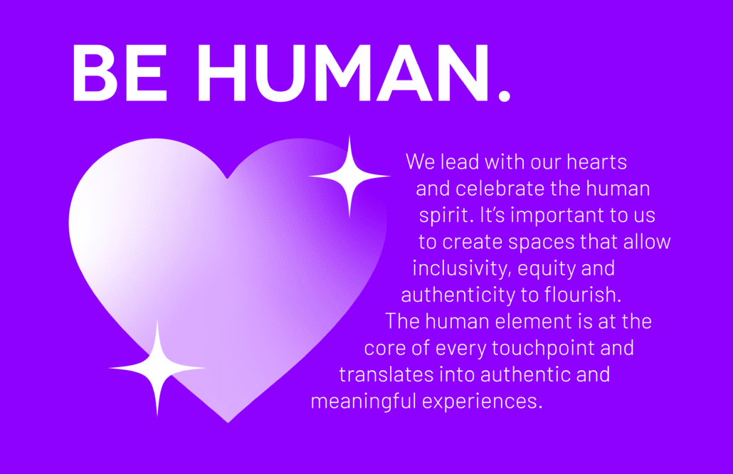 Be Human: We lead with our hearts and celebrate the human spirit. It’s important to us to create spaces that allow inclusivity, equity and authenticity to flourish. The human element is at the core of every touchpoint and translates into authentic and meaningful experiences.