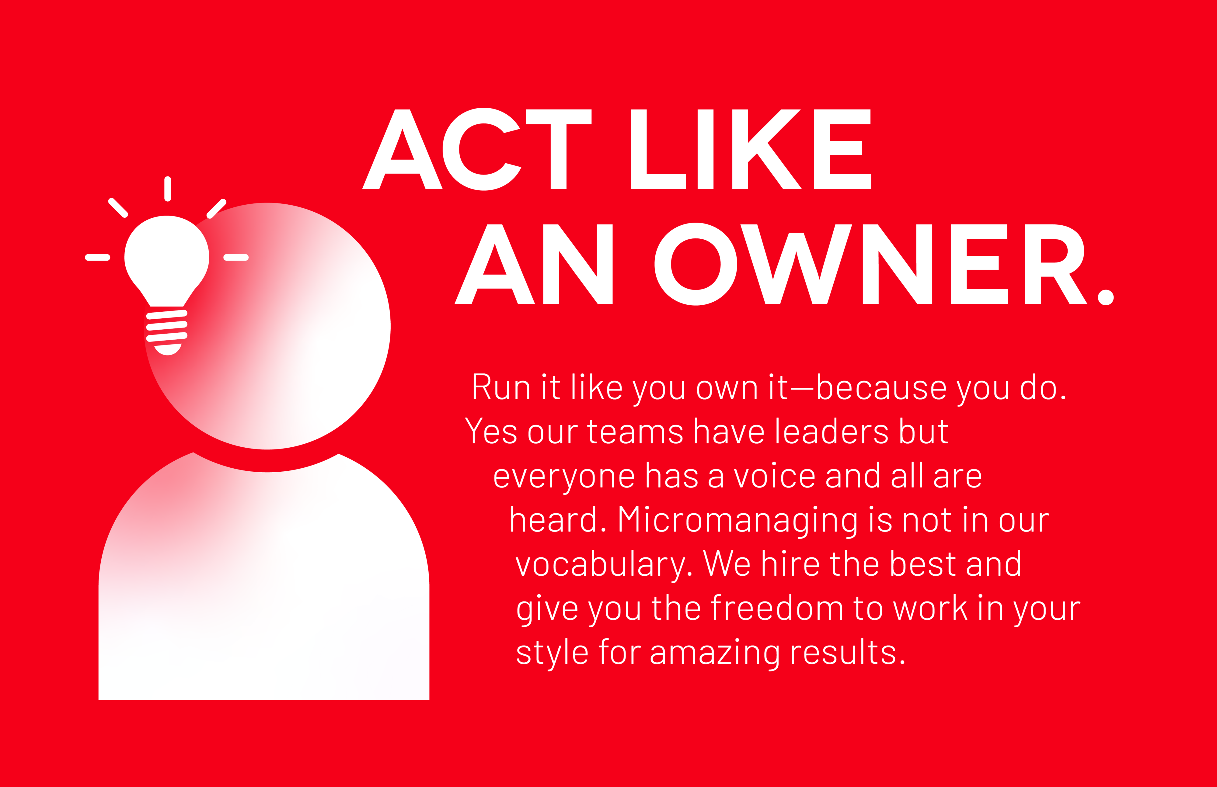 Act Like An Owner: Run it like you own it—because you do. Yes our teams have leaders but everyone has a voice and all are heard. Micromanaging is not in our vocabulary. We hire the best and give you the freedom to work in your style for amazing results.